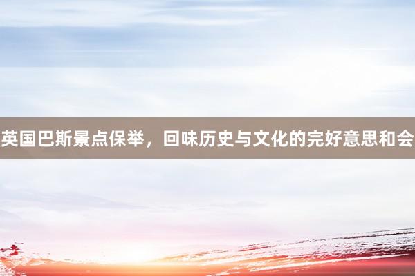 英国巴斯景点保举，回味历史与文化的完好意思和会