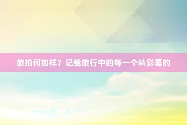 旅拍何如样？记载旅行中的每一个精彩蓦的