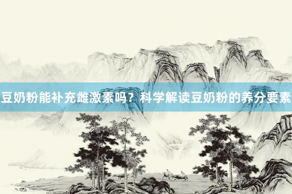 豆奶粉能补充雌激素吗？科学解读豆奶粉的养分要素