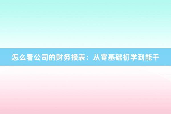 怎么看公司的财务报表：从零基础初学到能干